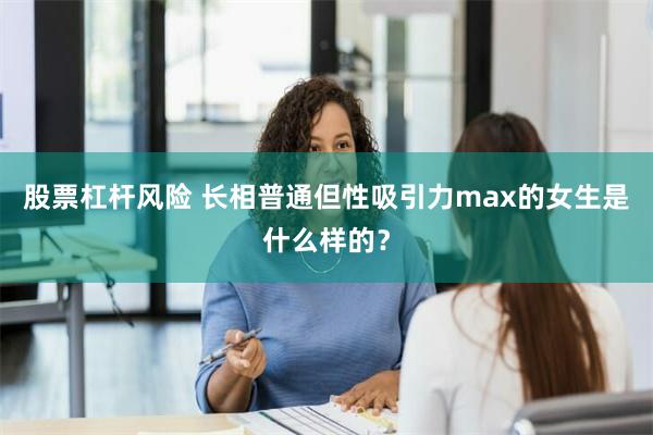 股票杠杆风险 长相普通但性吸引力max的女生是什么样的？