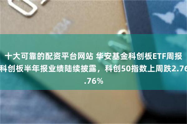 十大可靠的配资平台网站 华安基金科创板ETF周报：科创板半年报业绩陆续披露，科创50指数上周跌2.76%