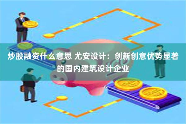 炒股融资什么意思 尤安设计：创新创意优势显著的国内建筑设计企业