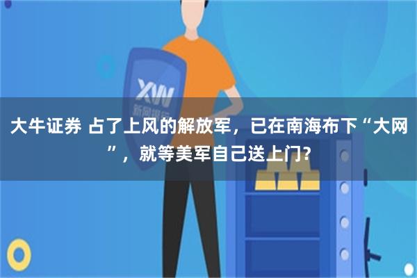 大牛证券 占了上风的解放军，已在南海布下“大网”，就等美军自己送上门？