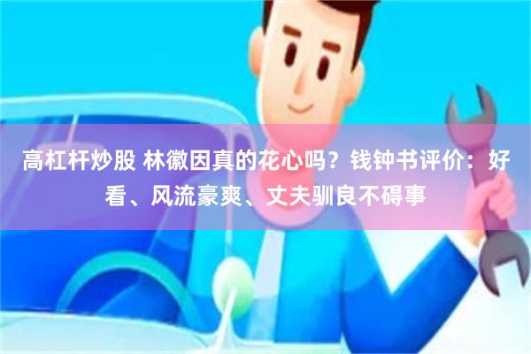 高杠杆炒股 林徽因真的花心吗？钱钟书评价：好看、风流豪爽、丈夫驯良不碍事