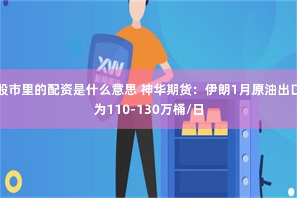 股市里的配资是什么意思 神华期货：伊朗1月原油出口为110-130万桶/日