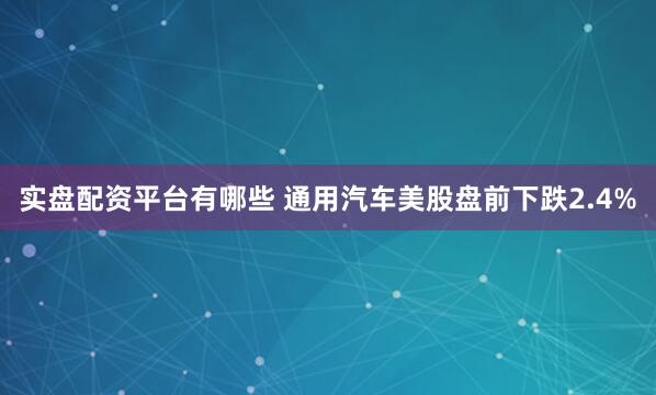 实盘配资平台有哪些 通用汽车美股盘前下跌2.4%