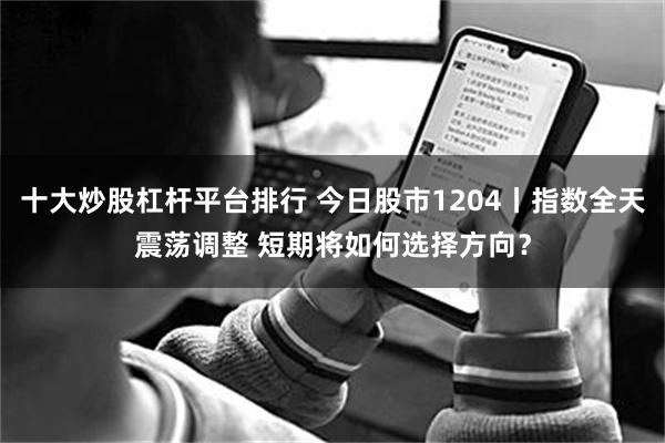 十大炒股杠杆平台排行 今日股市1204丨指数全天震荡调整 短期将如何选择方向？