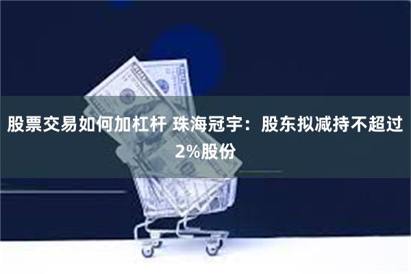 股票交易如何加杠杆 珠海冠宇：股东拟减持不超过2%股份