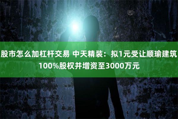 股市怎么加杠杆交易 中天精装：拟1元受让顺瑜建筑100%股权并增资至3000万元