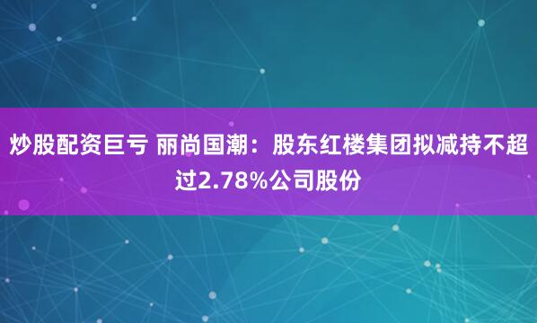 炒股配资巨亏 丽尚国潮：股东红楼集团拟减持不超过2.78%公司股份