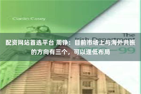 配资网站首选平台 周铮：目前市场上与海外共振的方向有三个，可以逢低布局