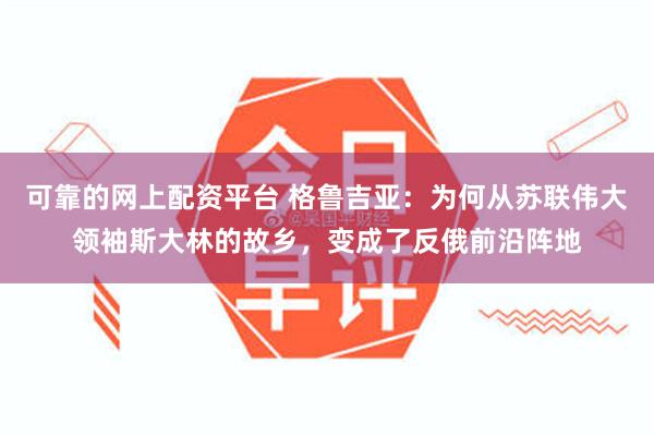 可靠的网上配资平台 格鲁吉亚：为何从苏联伟大领袖斯大林的故乡，变成了反俄前沿阵地