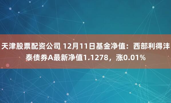 天津股票配资公司 12月11日基金净值：西部利得沣泰债券A最新净值1.1278，涨0.01%