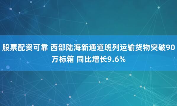 股票配资可靠 西部陆海新通道班列运输货物突破90万标箱 同比增长9.6%