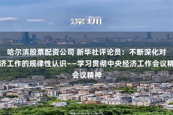 哈尔滨股票配资公司 新华社评论员：不断深化对经济工作的规律性认识——学习贯彻中央经济工作会议精神