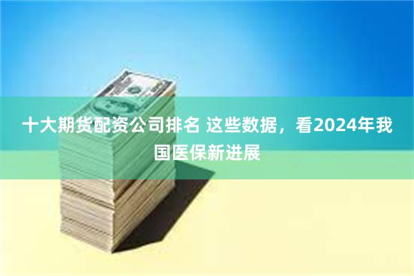 十大期货配资公司排名 这些数据，看2024年我国医保新进展