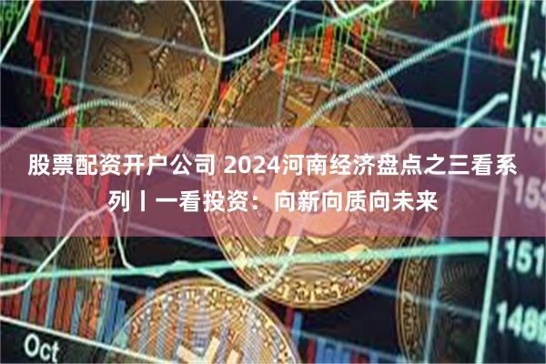 股票配资开户公司 2024河南经济盘点之三看系列丨一看投资：向新向质向未来