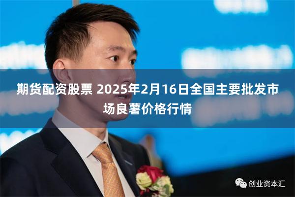 期货配资股票 2025年2月16日全国主要批发市场良薯价格行情