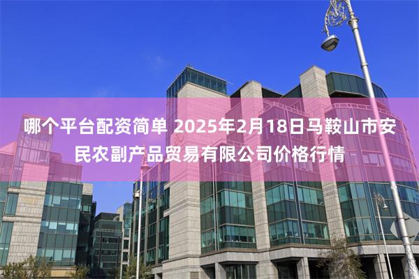 哪个平台配资简单 2025年2月18日马鞍山市安民农副产品贸易有限公司价格行情