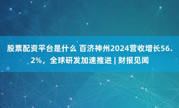 股票配资平台是什么 百济神州2024营收增长56.2%，全球研发加速推进 | 财报见闻