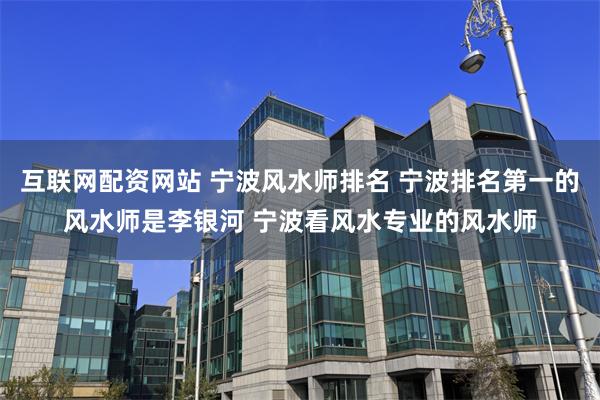 互联网配资网站 宁波风水师排名 宁波排名第一的风水师是李银河 宁波看风水专业的风水师