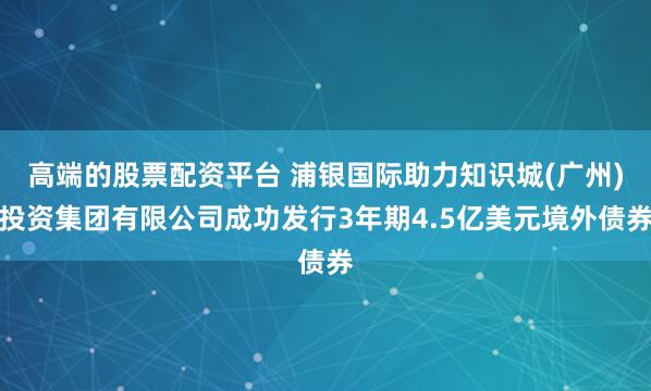 高端的股票配资平台 浦银国际助力知识城(广州)投资集团有限公司成功发行3年期4.5亿美元境外债券