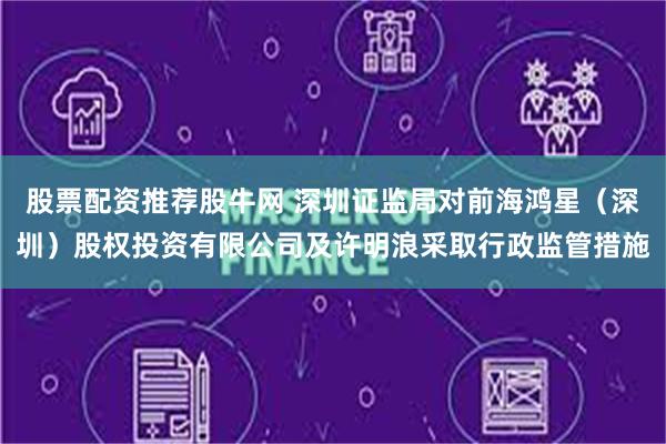股票配资推荐股牛网 深圳证监局对前海鸿星（深圳）股权投资有限公司及许明浪采取行政监管措施